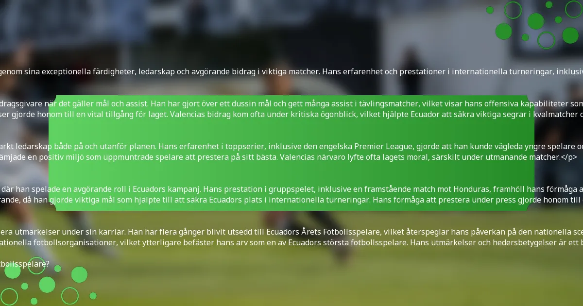<p>Antonio Valencia hade en betydande påverkan på Ecuadors landslag genom sina exceptionella färdigheter, ledarskap och avgörande bidrag i viktiga matcher. Hans erfarenhet och prestationer i internationella turneringar, inklusive VM, har befäst hans status som en av Ecuadors viktigaste spelare.</p>

<h3>Mål och assist</h3>
<p>Under sin internationella karriär har Valencia varit en konsekvent bidragsgivare när det gäller mål och assist. Han har gjort över ett dussin mål och gett många assist i tävlingsmatcher, vilket visar hans offensiva kapabiliteter som ytter.</p>
<p>Hans förmåga att leverera avgörande passningar och skapa målchanser gjorde honom till en vital tillgång för laget. Valencias bidrag kom ofta under kritiska ögonblick, vilket hjälpte Ecuador att säkra viktiga segrar i kvalmatcher och turneringar.</p>

<h3>Ledarskapsroller och påverkan på lagkamrater</h3>
<p>Valencia tjänstgjorde som kapten för Ecuadors landslag och visade starkt ledarskap både på och utanför planen. Hans erfarenhet i toppserier, inklusive den engelska Premier League, gjorde att han kunde vägleda yngre spelare och inge förtroende inom truppen.</p>
<p>Hans ledarskapsstil betonade lagarbete och motståndskraft, vilket främjade en positiv miljö som uppmuntrade spelare att prestera på sitt bästa. Valencias närvaro lyfte ofta lagets moral, särskilt under utmanande matcher.</p>

<h3>Nyckelmatcher där bidrag var avgörande</h3>
<p>Valencias bidrag var särskilt anmärkningsvärda under FIFA-VM 2014, där han spelade en avgörande roll i Ecuadors kampanj. Hans prestation i gruppspelet, inklusive en framstående match mot Honduras, framhöll hans förmåga att påverka matchens utgång.</p>
<p>Dessutom visade Valencias engagemang i VM-kval ofta sig vara avgörande, då han gjorde viktiga mål som hjälpte till att säkra Ecuadors plats i internationella turneringar. Hans förmåga att prestera under press gjorde honom till en nyckelspelare i högtryckssituationer.</p>

<h3>Erkännande och utmärkelser för bidrag</h3>
<p>För sina framstående bidrag till Ecuadors landslag har Valencia fått flera utmärkelser under sin karriär. Han har flera gånger blivit utsedd till Ecuadors Årets Fotbollsspelare, vilket återspeglar hans påverkan på den nationella scenen.</p>
<p>Valencias prestationer har också gett honom erkännande från internationella fotbollsorganisationer, vilket ytterligare befäster hans arv som en av Ecuadors största fotbollsspelare. Hans utmärkelser och hedersbetygelser är ett bevis på hans skicklighet, engagemang och påverkan inom sporten.</p>

<h2>Hur jämför sig Antonio Valencia med andra kända ecuadorianska fotbollsspelare?